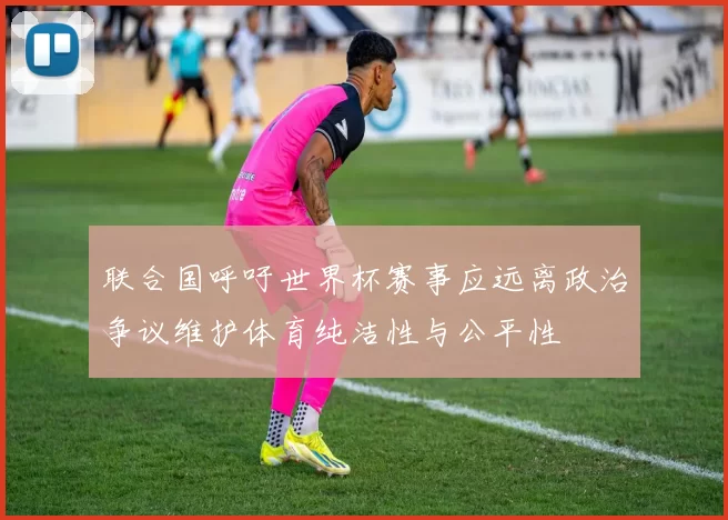 联合国呼吁世界杯赛事应远离政治争议维护体育纯洁性与公平性