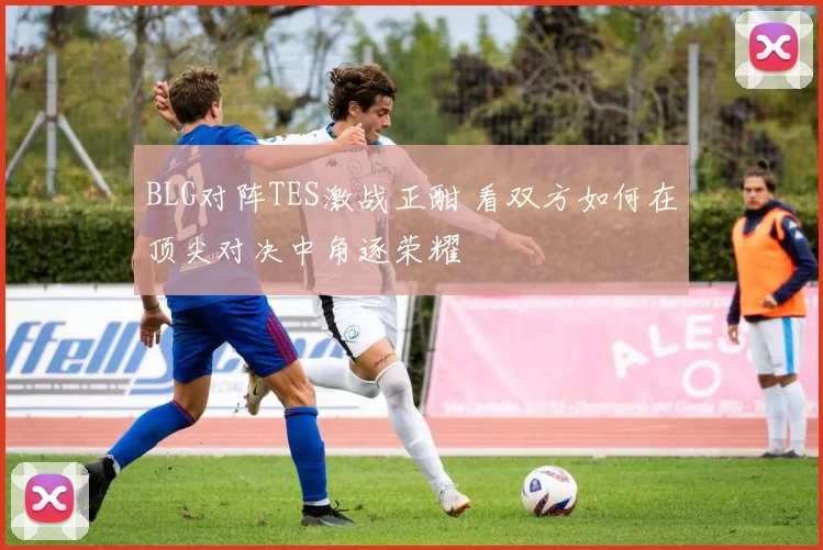 BLG对阵TES激战正酣 看双方如何在顶尖对决中角逐荣耀