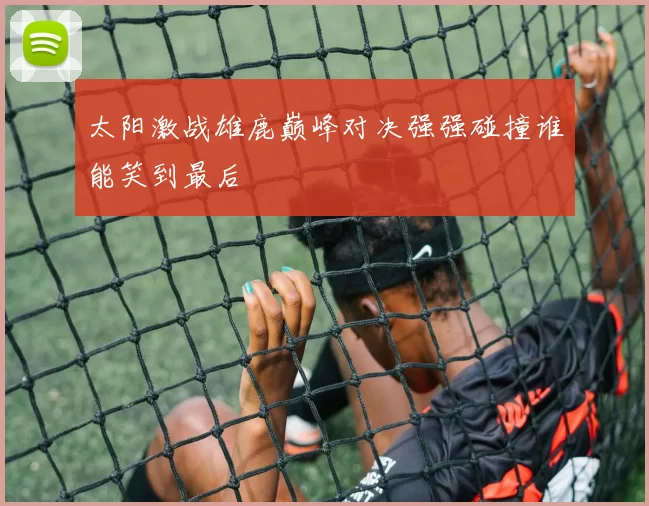 太阳激战雄鹿巅峰对决强强碰撞谁能笑到最后