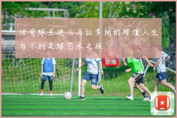 传奇球王迭戈马拉多纳的辉煌人生与不朽足球艺术之旅