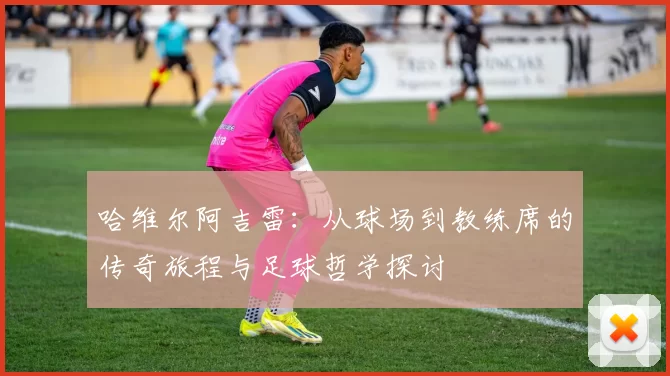 哈维尔阿吉雷：从球场到教练席的传奇旅程与足球哲学探讨