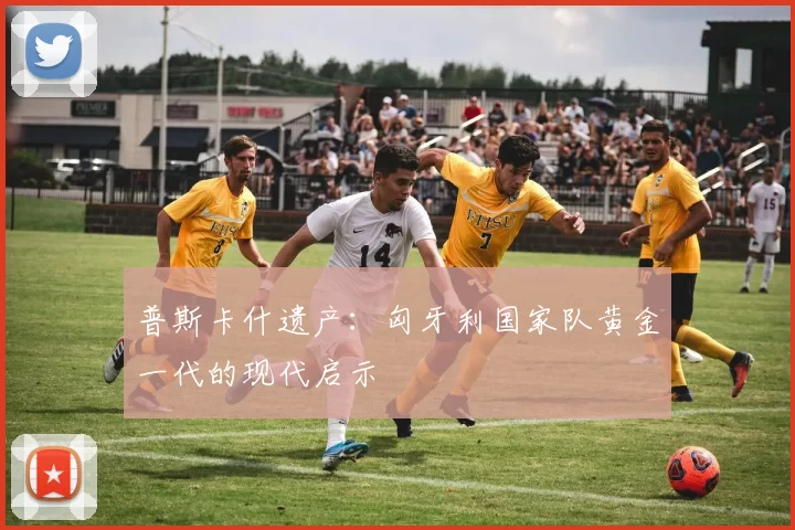 普斯卡什遗产：匈牙利国家队黄金一代的现代启示