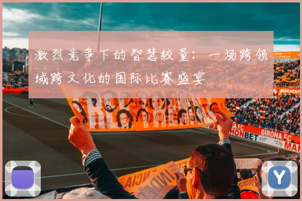激烈竞争下的智慧较量：一场跨领域跨文化的国际比赛盛宴