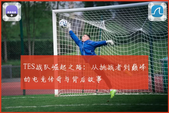 TES战队崛起之路：从挑战者到巅峰的电竞传奇与背后故事