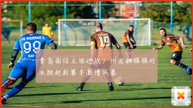 青岛国信主场迎战广州龙狮强强对决掀起新赛季激情风暴