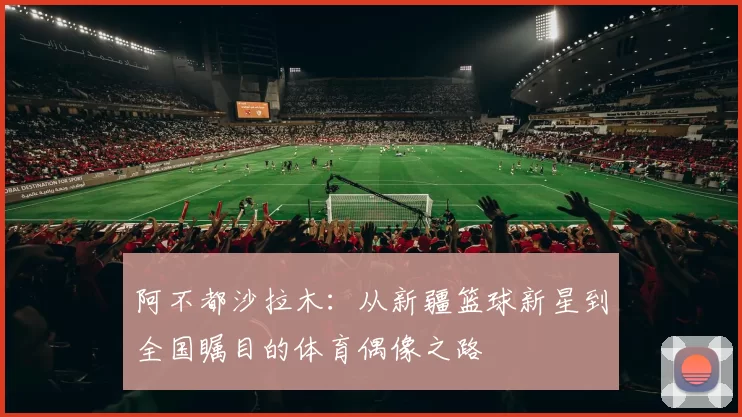 阿不都沙拉木：从新疆篮球新星到全国瞩目的体育偶像之路