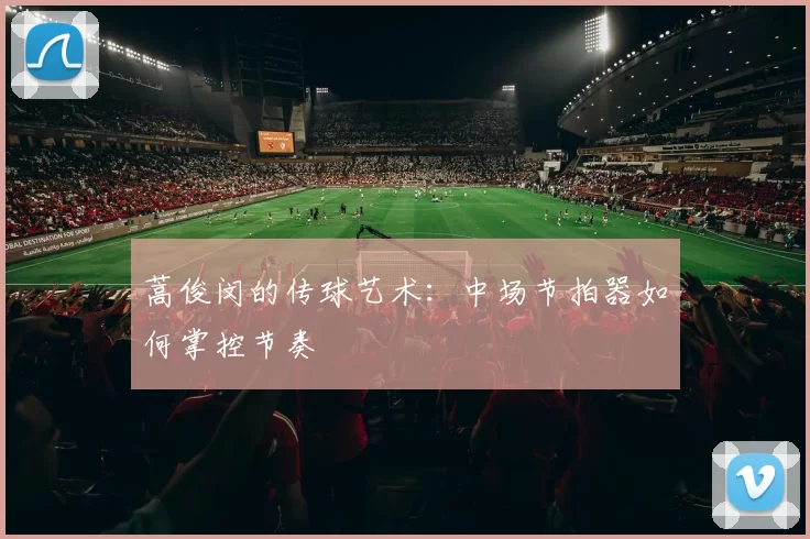 蒿俊闵的传球艺术：中场节拍器如何掌控节奏