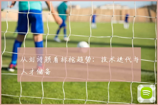 从刘诗颖看标枪趋势：技术迭代与人才储备