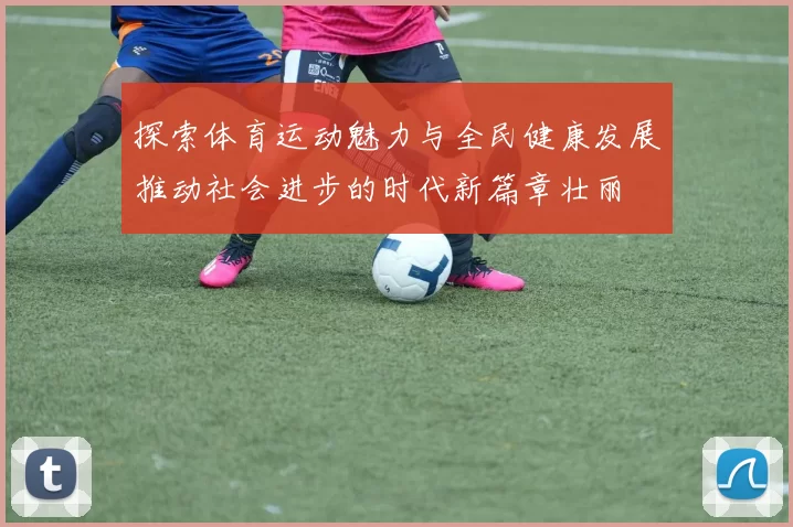 探索体育运动魅力与全民健康发展推动社会进步的时代新篇章壮丽