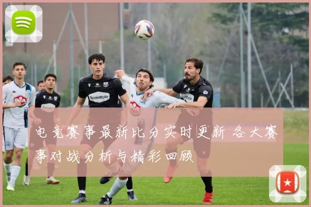 电竞赛事最新比分实时更新 各大赛事对战分析与精彩回顾