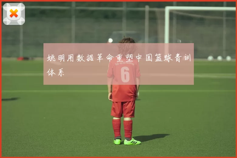 姚明用数据革命重塑中国篮球青训体系