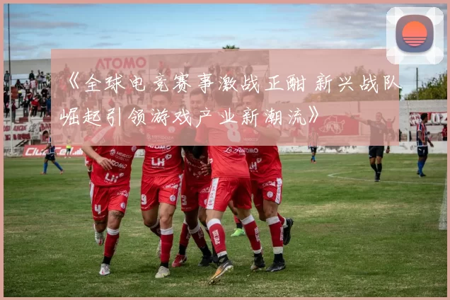 《全球电竞赛事激战正酣 新兴战队崛起引领游戏产业新潮流》