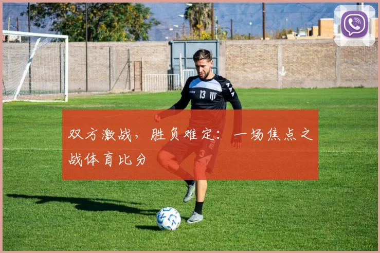双方激战，胜负难定：一场焦点之战体育比分
