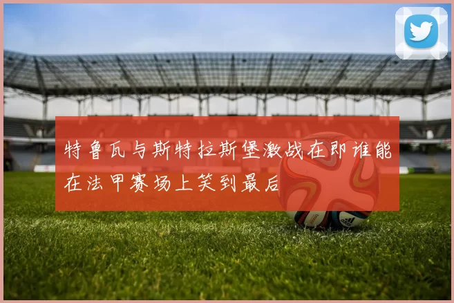 特鲁瓦与斯特拉斯堡激战在即谁能在法甲赛场上笑到最后