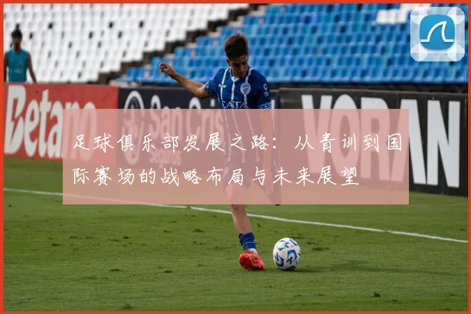 足球俱乐部发展之路：从青训到国际赛场的战略布局与未来展望