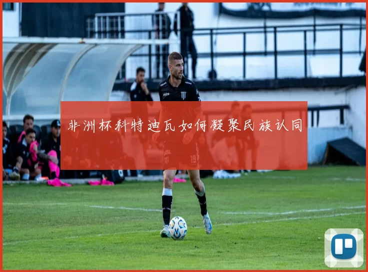 非洲杯科特迪瓦如何凝聚民族认同